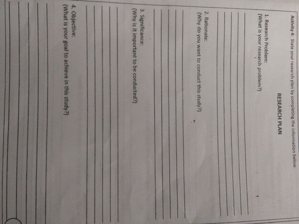 Activity 4: State your research plan by completing the information below.
RESEARCH PLAN
1. Research Problem:
(What is your research problem?)
2. Rationale:
(Why do you want to conduct this study?)
3. Significance:
(Why is it important to be conducted?)
4. Objective:
(What is your goal to achieve in this study?)
