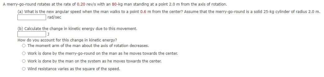 A merry-go-round rotates at the rate of 0.20 rev/s with an 80-kg man standing at a point 2.0 m from the axis of rotation.
(a) What is the new angular speed when the man walks to a point 0.6 m from the center? Assume that the merry-go-round is a solid 25-kg cylinder of radius 2.0 m.
rad/sec
(b) Calculate the change in kinetic energy due to this movement.
How do you account for this change in kinetic energy?
O The moment arm of the man about the axis of rotation decreases.
O Work is done by the merry-go-round on the man as he moves towards the center.
O Work is done by the man on the system as he moves towards the center.
O wind resistance varies as the square of the speed.
