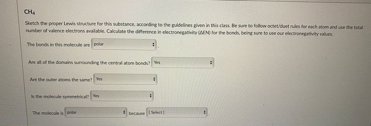 CH4
Sketch the proper Lewis structure for this substance, according to the guidelines given in this class. Be sure to follow octet/duet rules for each atom and use the total
number of valence electrons available. Calculate the difference in electronegativity (AEN) for the bonds, being sure to use our electronegativity values.
The bonds in this molecule are polar
Are all of the domains surrounding the central atom bonds? Yes
Are the outer atoms the same? Yes
Is the molecule symmetrical? Yes
The molecule is polar
because [Select ]
<ト
