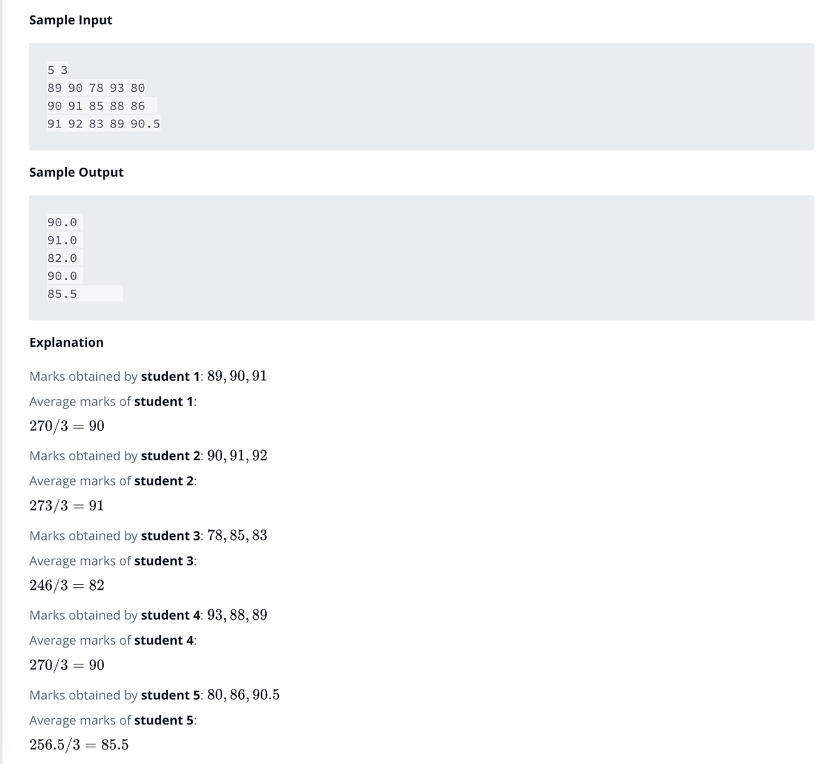 Sample Input
5 3
89 90 78 93 80
90 91 85 88 86
91 92 83 89 90.5
Sample Output
90.0
91.0
82.0
90.0
85.5
Explanation
Marks obtained by student 1: 89, 90, 91
Average marks of student 1:
270/3 = 90
Marks obtained by student 2: 90, 91, 92
Average marks of student 2:
273/3 = 91
Marks obtained by student 3: 78, 85, 83
Average marks of student 3:
246/3 = 82
Marks obtained by student 4: 93, 88, 89
Average marks of student 4:
270/3 = 90
Marks obtained by student 5: 80, 86, 90.5
Average marks of student 5:
256.5/3 =
= 85.5