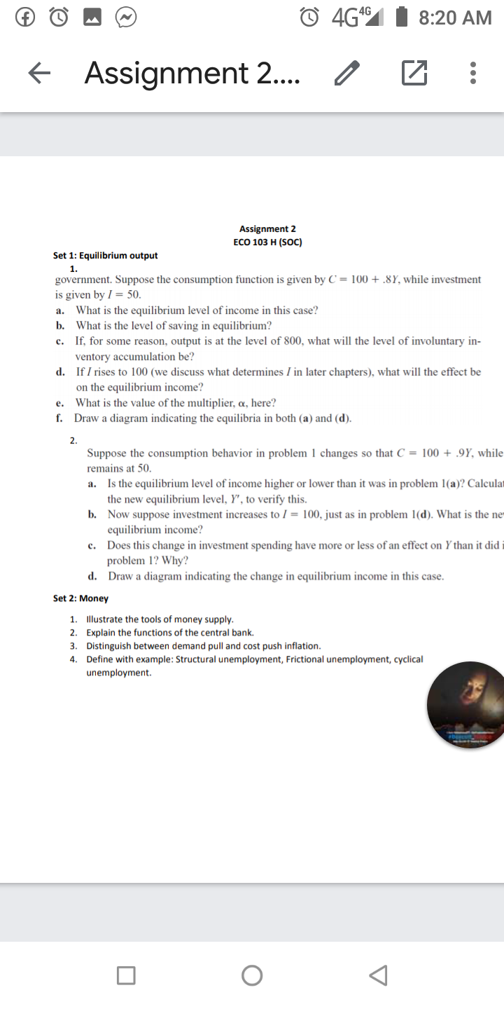 4G
8:20 AM
Assignment 2.. o
Assignment 2
ЕCО 103 Н (Sос)
Set 1: Equilibrium output
1.
government. Suppose the consumption function is given by C = 100 + .8Y, while investment
is given by I = 50.
What is the equilibrium level of income in this case?
b. What is the level of saving in equilibrium?
c. If, for some reason, output is at the level of 800, what will the level of involuntary in-
a.
ventory accumulation be?
d. If I rises to 100 (we discuss what determines I in later chapters), what will the effect be
on the equilibrium income?
e. What is the value of the multiplier, a, here?
f. Draw a diagram indicating the equilibria in both (a) and (d).
2.
Suppose the consumption behavior in problem 1 changes so that C = 100 + .9Y, while
remains at 50.
a. Is the equilibrium level of income higher or lower than it was in problem 1(a)? Calculat
the new equilibrium level, Y', to verify this.
b. Now suppose investment increases to I = 100, just as in problem 1(d). What is the ne
equilibrium income?
c. Does this change in investment spending have more or less of an effect on Y than it did i
problem 1? Why?
d. Draw a diagram indicating the change in equilibrium income in this case.
Set 2: Money
1
Illustrate the tools of money supply.
2. Explain the functions of the central bank.
3. Distinguish between demand pull and cost push inflation.
4. Define with example: Structural unemployment, Frictional unemployment, cyclical
unemployment.
