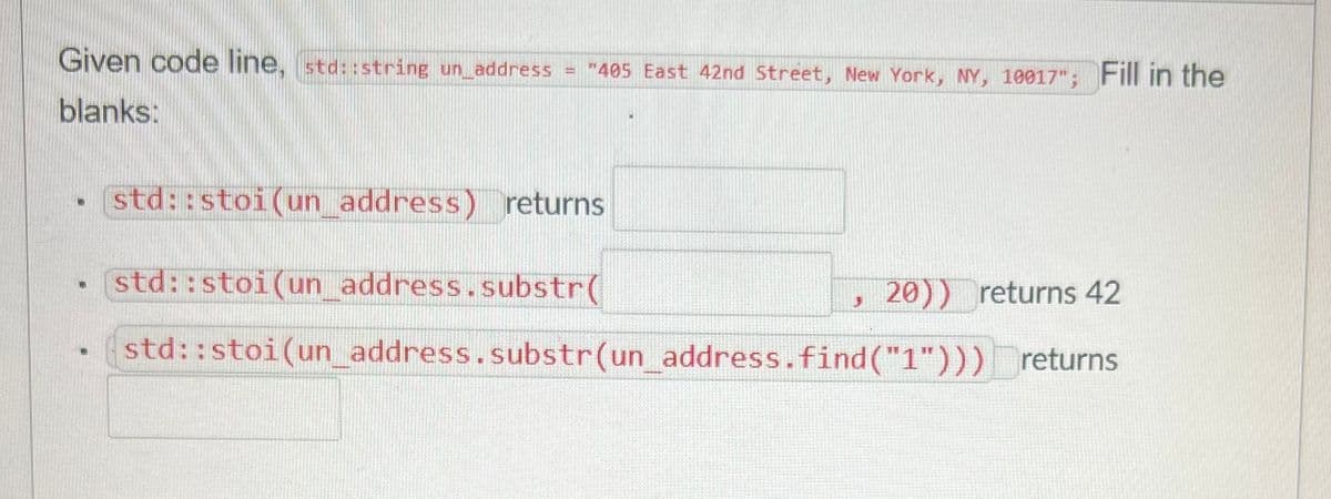 Given code line, std::string un_address = "405 East 42nd Street, New York, NY, 10017"; Fill in the
blanks:
17
std::stoi(un_address) returns
std::stoi (un_address.substr(
std::stoi (un_address.substr(un_address.find("1")))
J
20)) returns 42
returns