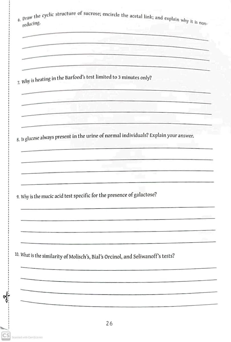 of
CS
6. Draw the cyclic structure of sucrose; encircle the acetal link; and explain why it is non-
reducing.
7. Why is heating in the Barfoed's test limited to 3 minutes only?
8. Is glucose always present in the urine of normal individuals? Explain your answer.
9. Why is the mucic acid test specific for the presence of galactose?
10. What is the similarity of Molisch's, Bial's Orcinol, and Seliwanoff's tests?
Scanned with CamScanner
26