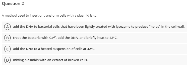 Question 2
A method used to insert or transform cells with a plasmid is to:
A add the DNA to bacterial cells that have been lightly treated with lysozyme to produce "holes" in the cell wall.
B treat the bacteria with Ca²+, add the DNA, and briefly heat to 42°C.
Cadd the DNA to a heated suspension of cells at 42°C.
D) mixing plasmids with an extract of broken cells.
