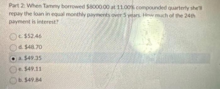 Part 2: When Tammy borrowed $8000.00 at 11.00% compounded quarterly she'll
repay the loan in equal monthly payments over 5 years. How much of the 24th
payment is interest?
$52.46
d. $48.70
O a. $49.35
e. $49.11
b. $49.84