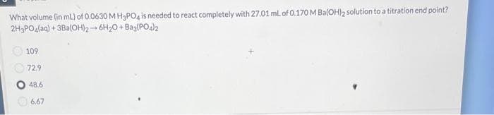 What volume (in mL) of 0.0630 MH3PO4 is needed to react completely with 27.01 mL of 0.170 M Ba(OH)2 solution to a titration end point?
2H3PO4(aq) +3Ba(OH)2 6H₂O + Baz(PO4)2
109
72.9
48.6
6.67