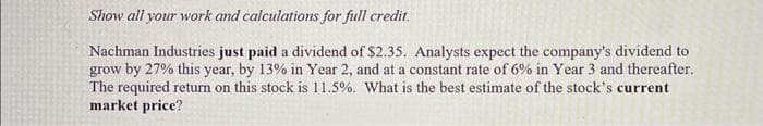 Show all your work and calculations for full credit.
Nachman Industries just paid a dividend of $2.35. Analysts expect the company's dividend to
grow by 27% this year, by 13% in Year 2, and at a constant rate of 6% in Year 3 and thereafter.
The required return on this stock is 11.5%. What is the best estimate of the stock's current
market price?