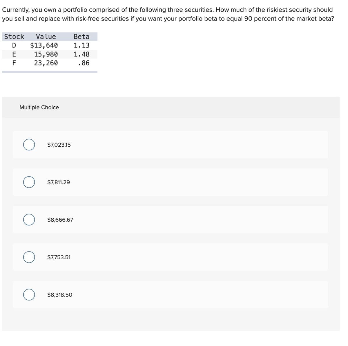 Currently, you own a portfolio comprised of the following three securities. How much of the riskiest security should
you sell and replace with risk-free securities if you want your portfolio beta to equal 90 percent of the market beta?
Stock Value
$13,640
15,980
23,260
E
F
Multiple Choice
O $7,023.15
$7,811.29
O $8,666.67
O $7,753.51
Beta
1.13
1.48
.86
$8,318.50