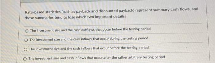 Rate-based statistics (such as payback and discounted payback) represent summary cash flows, and
these summaries tend to lose which two important details?
O The investment size and the cash outflows that occur before the testing period
O The investment size and the cash inflows that occur during the testing period
O The investment size and the cash inflows that occur before the testing period
The investment size and cash inflows that occur after the rather arbitrary testing period