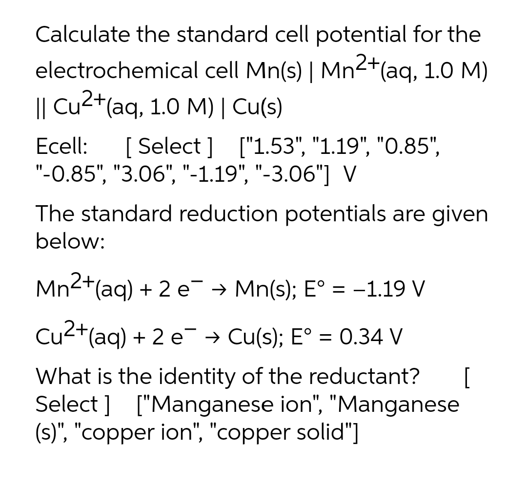 Calculate the standard cell potential for the
electrochemical cell Mn(s) | Mn2+(aq, 1.0 M)
|| Cu2+(aq, 1.0 M)| Cu(s)
Ecell:
[ Select ] ["1.53", "1.19", "O.85",
"-0.85", "3.06", "-1.19", "-3.06"] V
The standard reduction potentials are given
below:
Mn2+(aq) + 2 e¯ → Mn(s); E° = -1.19 V
Cu2+(aq) + 2 e¯ → Cu(s); E° = 0.34 V
What is the identity of the reductant?
Select ] ["Manganese ion", "Manganese
(s)", "copper ion", "copper solid"]
[
