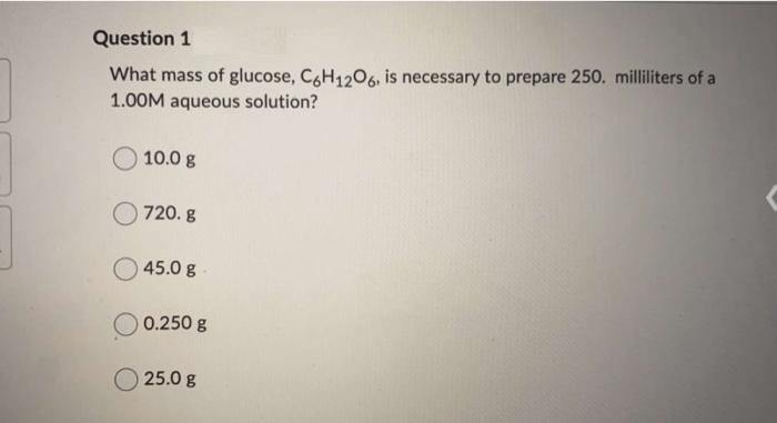 Question 1
What mass of glucose, C&H1206, is necessary to prepare 250. milliliters of a
1.00M aqueous solution?
10.0 g
720. g
45.0 g
0.250 g
25.0 g
