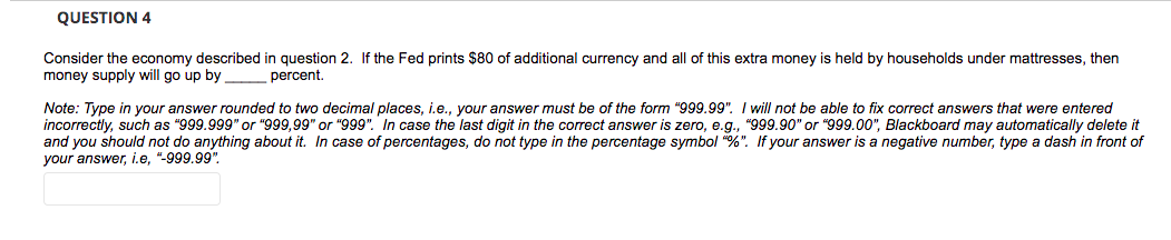 QUESTION 4
Consider the economy described in question 2. If the Fed prints $80 of additional currency and all of this extra money
money supply will go up by
held by households under mattresses, then
percent.
Note: Type in your answer rounded to two decimal places, i.e., your answer must be of the form "999.99". I will not be able to fix correct answers that were entered
incorrectly, such as "999.999" or "999,99" or "999". In case the last digit in the correct answer is zero, e.g., "999.90" or "999.00", Blackboard may automatically delete it
and you should not do anything about it. In case of percentages, do not type in the percentage symbol "%". If your answer is a negative number, type a dash in front of
your answer, i.e, "-999.99".
