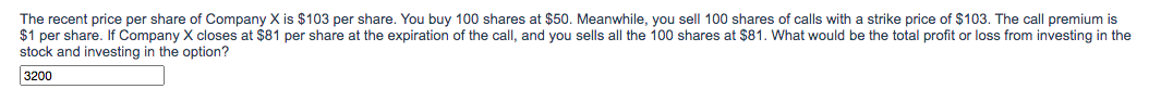 The recent price per share of Company X is $103 per share. You buy 100 shares at $50. Meanwhile, you sell 100 shares of calls with a strike price of $103. The call premium is
$1 per share. If Company X closes at $81 per share at the expiration of the call, and you sells all the 100 shares at $81. What would be the total profit or loss from investing in the
stock and investing in the option?
3200
