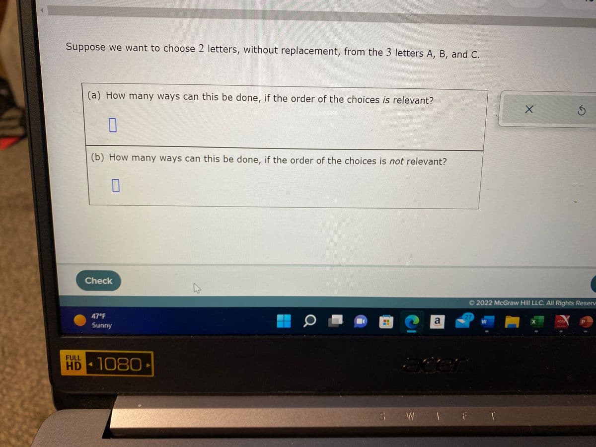 Suppose we want to choose 2 letters, without replacement, from the 3 letters A, B, and C.
(a) How many ways can this be done, if the order of the choices is relevant?
0
(b) How many ways can this be done, if the order of the choices is not relevant?
0
Check
47°F
Sunny
HD-1080
0
a
27
atter
Ⓒ2022 McGraw Hill LLC. All Rights Reserv
W
SW I F
1
1 1
X
3
X
P