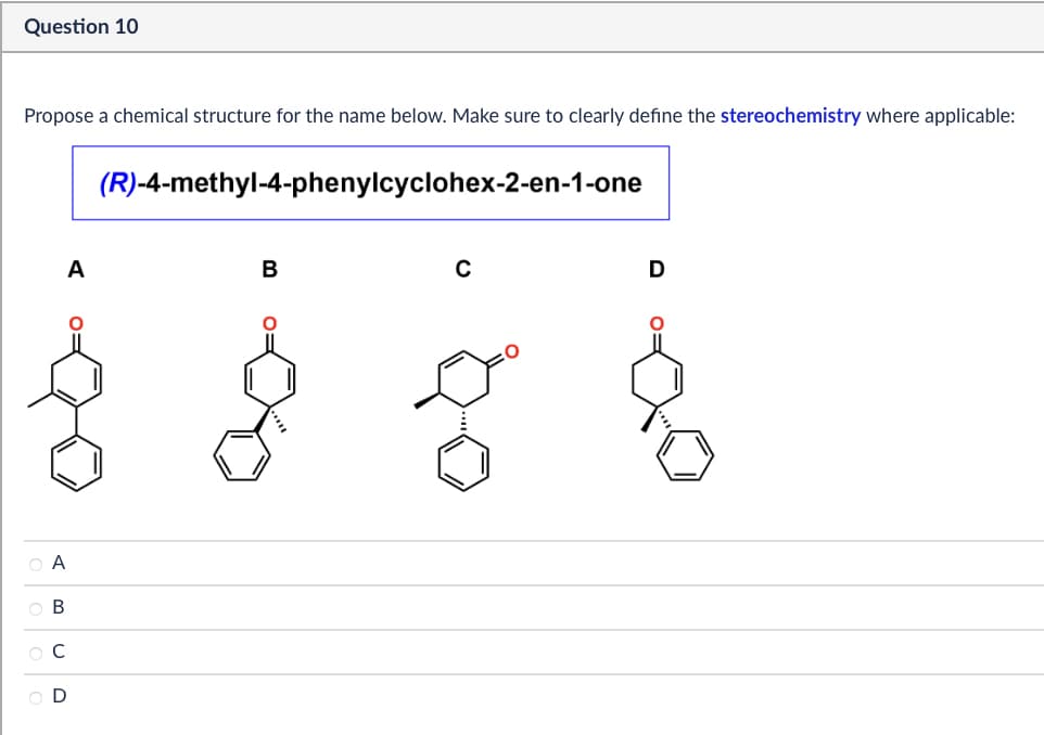 Question 10
Propose a chemical structure for the name below. Make sure to clearly define the stereochemistry where applicable:
(R)-4-methyl-4-phenylcyclohex-2-en-1-one
A
B
ABCD
O A
В
C
D