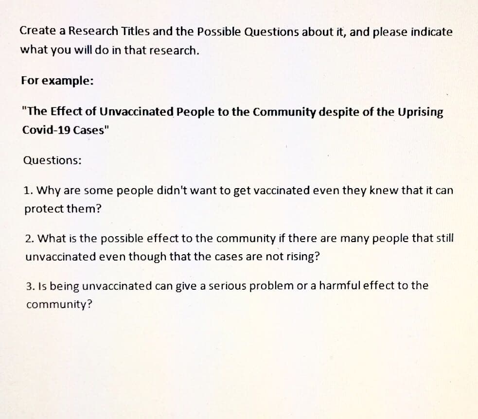 Create a Research Titles and the Possible Questions about it, and please indicate
what you will do in that research.
For example:
"The Effect of Unvaccinated People to the Community despite of the Uprising
Covid-19 Cases"
Questions:
1. Why are some people didn't want to get vaccinated even they knew that it can
protect them?
2. What is the possible effect to the community if there are many people that still
unvaccinated even though that the cases are not rising?
3. Is being unvaccinated can give a serious problem or a harmful effect to the
community?
