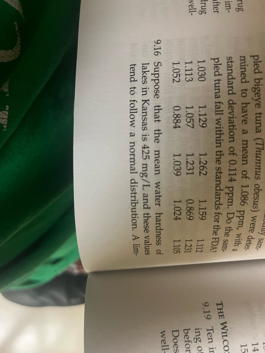 rug
im-
fter
Brug
well-
pled bigeye tuna (Thunnus obesus)
mined to have a mean of 1.086 ppm, with a
ppm.
Do the sam-
standard deviation of 0.114
pled tuna fall within the standards for the FDA?
1.030
1.113
1.052
1.129
1.057
0.884
1.262
1.231
1.039
uy sam-
were deter-
1.159
1.112
0.869
1.231
1.024 1.105
9.16 Suppose that the mean water hardness of
lakes in Kansas is 425 mg/L and these values
bne tend to follow a normal distribution. A lim-
14
15
THE WILCO
9.19 Ten ir
ing of
befor
Does
well-