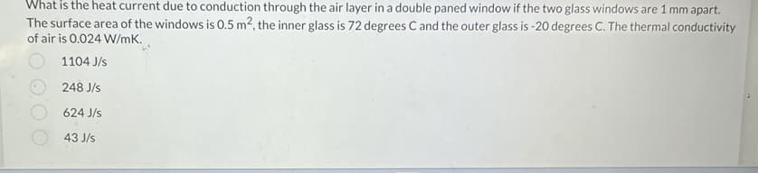 What is the heat current due to conduction through the air layer in a double paned window if the two glass windows are 1 mm apart.
The surface area of the windows is 0.5 m², the inner glass is 72 degrees C and the outer glass is -20 degrees C. The thermal conductivity
of air is 0.024 W/mK.
1104 J/s
248 J/s
624 J/s
43 J/s