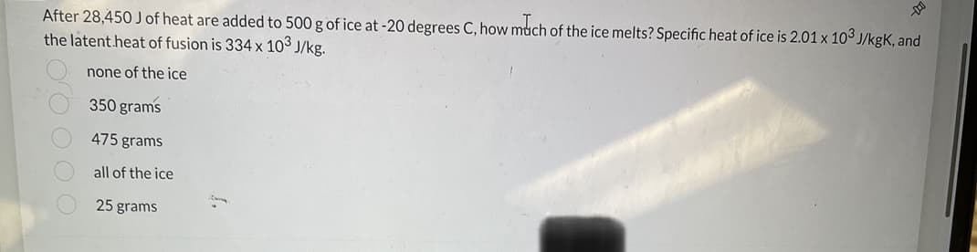 After 28,450 J of heat are added to 500 g of ice at -20 degrees C, how much of the ice melts? Specific heat of ice is 2.01 x 103 J/kgk, and
the latent heat of fusion is 334 x 103 J/kg.
none of the ice
350 grams
475 grams
all of the ice
25 grams