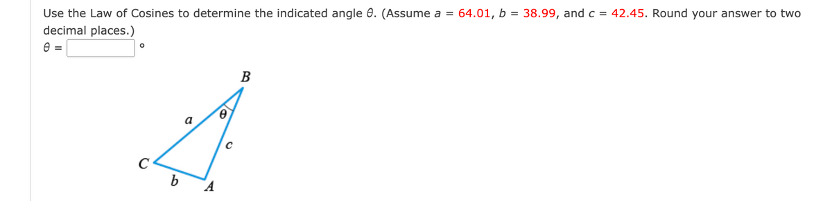Use the Law of Cosines to determine the indicated angle 8. (Assume a =
decimal places.)
0 =
O
b
A
0
B
64.01, b =
38.99, and c = 42.45. Round your answer to two