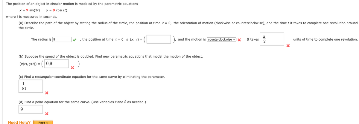 The position of an object in circular motion is modeled by the parametric equations
x = 9 sin(2t) y = 9 cos(2t)
where t is measured in seconds.
(a) Describe the path of the object by stating the radius of the circle, the position at time t = 0, the orientation of motion (clockwise or counterclockwise), and the time t it takes to complete one revolution around
the circle.
The radius is 9
I
Need Help?
the position at time t = 0 is (x, y) =
(b) Suppose the speed of the object is doubled. Find new parametric equations that model the motion of the object.
(x(t), y(t)) = (0,9
(c) Find a rectangular-coordinate equation for the same curve by eliminating the parameter.
1
81
(d) Find a polar equation for the same curve. (Use variables r and as needed.)
9
Read It
and the motion is counterclockwise
It takes
π
2
units of time to complete one revolution.