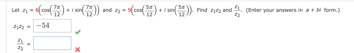 Let Z₁ = 6 cos
=
Z1Z2 =
Z1
Z2
6(cos(77) + i sin (77)) and 22 = 9(cos(57)
12
12
-54
=
X
sin(577)).
12
+ i sin
Find Z₁22 and 1. (Enter your answers in a + bi form.)
Z2