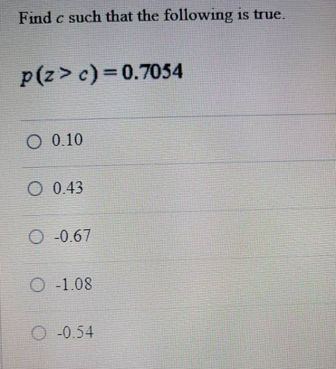 Find c such that the following is true.
p(z>c)=0.7054
O 0.10
O 0.43
O-0.67
O-1.08
O-0.54