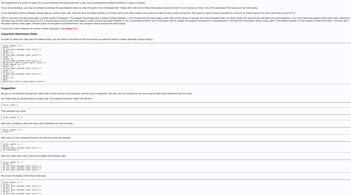 This assignment is a review of loops. Do not use anything more advanced than a loop, such as programmer-defined functions or arrays or classes.
If you know blackjack, you may be tempted to change the specifications below to make the game more "blackjack-like". Please don't. Be sure to follow these specs exactly and don't try to improve on them. You will be penalized if the specs are not met exactly.
In the card game named 'blackjack' players get two cards to start with, and then they are asked whether or not they want more cards. Players can continue to take as many cards as they like. Their goal is to get as close as possible to a total of 21 without going over. Face cards have a value of 10.
Write a command line game that plays a simple version of blackjack. The program should generate a random number between 1 and 10 each time the player gets a card. Each of the values (1 through 10) must be equally likely. (In other words, this won't be like real black jack where getting a 10 is more likely than getting some other value, because in
real black jack all face cards count as 10.) It should keep a running total of the player's cards, and ask the player whether or not it should deal another card. If the player hits 21 exactly, the program should print "Congratulations!" and then ask if the player wants to play again. If the player exceeds 21, the program should print "Bust." and then ask if
the player wants to play again. Sample output for the game is provided below. Your program should produce the same output.
If you'd like a little refresher on random number generation, see lesson 7.3.
Important Submission Note:
In order to make your code pass the zyBooks tests, you will need to comment out the line where you seed the random number generator (using srand()).
First cards: 3, 2
Total: 5
Do you want another card (y/n)? y
Card: 6
Total: 11
Do you want another card (y/n)? y
Card: 7
Total: 18
Do you want another card (y/n)? n
Would you like to play again (y/n)? y
First cards: 10, 2
Total: 12
Do you want another card (y/n)? y
Card: 6
Total: 18
Do you want another card (y/n)? y
Card: 7
Total: 25
Bust.
Would you like to play again (y/n)? n
Suggestion
Be sure to use iterative development. Start with a small amount of functionality, and then grow it gradually. This way you can compile and run your program after each statement that you write.
You might start by just generating a single card. The program execution might look like this:
First card: 3
Then generate two cards
First cards: 3, 2
Next add a variable to store the total, and a statement to show its value:
First cards: 3, 2
Total: 5
Next read in a user response and print out the value that was entered
First cards: 3, 2
Total: 5
Do you want another card (y/n)? y
You entered: y
Next you might add a loop, without yet adding the blackjack logic
First cards: 3, 2
Total: 5
Do you want another card (y/n)? y
Do you want another card (y/n)? y
Do you want another card (y/n)? n
Now move the display of the total to the loop
First cards: 3, 2
Total: 5
Do you want another card (y/n)? y
Total: 5
Do you want another card (y/n)? y
Total: 5
Do you want another card (y/n)? n