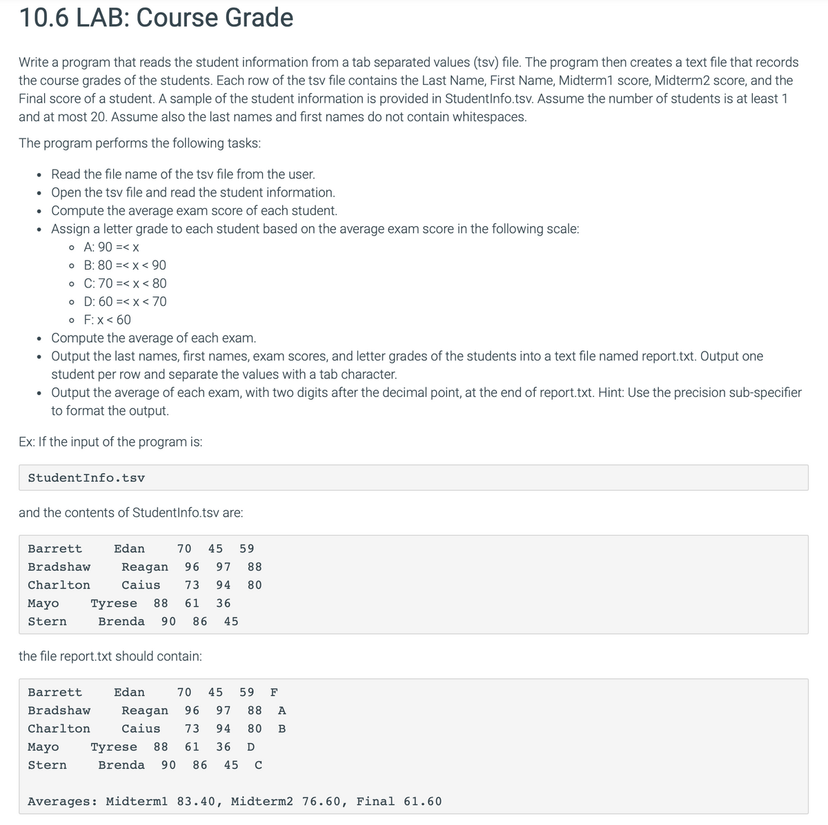 10.6 LAB: Course Grade
Write a program that reads the student information from a tab separated values (tsv) file. The program then creates a text file that records
the course grades of the students. Each row of the tsv file contains the Last Name, First Name, Midterm1 score, Midterm2 score, and the
Final score of a student. A sample of the student information is provided in StudentInfo.tsv. Assume the number of students is at least 1
and at most 20. Assume also the last names and first names do not contain whitespaces.
The program performs the following tasks:
•
Read the file name of the tsv file from the user.
•
Open the tsv file and read the student information.
•
Compute the average exam score of each student.
Assign a letter grade to each student based on the average exam score in the following scale:
。 A: 90 =< x
。 B: 80 < x < 90
• C: 70
< x < 80
• D: 60
< x < 70
•
•
。 F: x < 60
Compute the average of each exam.
Output the last names, first names, exam scores, and letter grades of the students into a text file named report.txt. Output one
student per row and separate the values with a tab character.
Output the average of each exam, with two digits after the decimal point, at the end of report.txt. Hint: Use the precision sub-specifier
to format the output.
Ex: If the input of the program is:
StudentInfo.tsv
and the contents of StudentInfo.tsv are:
Barrett
Edan
Bradshaw
Charlton
70 45 59
Reagan 96 97 88
Caius 73 94 80
Mayo
Tyrese 88 61 36
Stern
Brenda 90 86 45
the file report.txt should contain:
Barrett
Edan
70 45 59 F
Bradshaw
Charlton
Reagan 96 97 88 A
Caius 73 94 80 B
Mayo
Tyrese 88 61 36 Ꭰ
Stern
Brenda 90 86 45 C
Averages: Midterml 83.40, Midterm2 76.60, Final 61.60