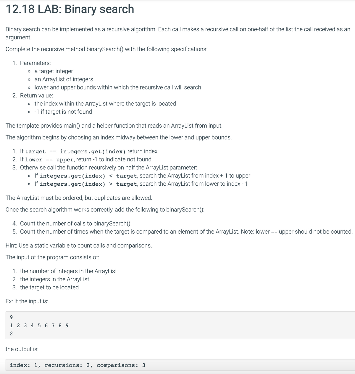 12.18 LAB: Binary search
Binary search can be implemented as a recursive algorithm. Each call makes a recursive call on one-half of the list the call received as an
argument.
Complete the recursive method binarySearch() with the following specifications:
1. Parameters:
。 a target integer
。 an ArrayList of integers
。 lower and upper bounds within which the recursive call will search
2. Return value:
。 the index within the ArrayList where the target is located
。 -1 if target is not found
The template provides main() and a helper function that reads an ArrayList from input.
The algorithm begins by choosing an index midway between the lower and upper bounds.
1. If target ==
integers.get(index) return index
2. If lower == upper, return -1 to indicate not found
3. Otherwise call the function recursively on half the ArrayList parameter:
。 If integers.get(index) < target, search the ArrayList from index + 1 to upper
。 If integers.get(index) > target, search the ArrayList from lower to index - 1
The ArrayList must be ordered, but duplicates are allowed.
Once the search algorithm works correctly, add the following to binarySearch():
4. Count the number of calls to binarySearch().
5. Count the number of times when the target is compared to an element of the ArrayList. Note: lower
Hint: Use a static variable to count calls and comparisons.
The input of the program consists of:
1. the number of integers in the ArrayList
2. the integers in the ArrayList
3. the target to be located
Ex: If the input is:
== upper should not be counted.
9
1 2 3 4 56789
2
the output is:
index: 1, recursions: 2, comparisons: 3