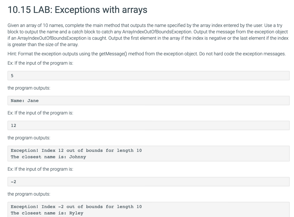 10.15 LAB: Exceptions with arrays
Given an array of 10 names, complete the main method that outputs the name specified by the array index entered by the user. Use a try
block to output the name and a catch block to catch any ArrayIndexOutOfBoundsException. Output the message from the exception object
if an ArrayIndexOutOfBoundsException is caught. Output the first element in the array if the index is negative or the last element if the index
is greater than the size of the array.
Hint: Format the exception outputs using the getMessage() method from the exception object. Do not hard code the exception messages.
Ex: If the input of the program is:
5
the program outputs:
Name: Jane
Ex: If the input of the program is:
12
the program outputs:
Exception! Index 12 out of bounds for length 10
The closest name is: Johnny
Ex: If the input of the program is:
-2
the program outputs:
Exception! Index -2 out of bounds for length 10
The closest name is: Ryley
