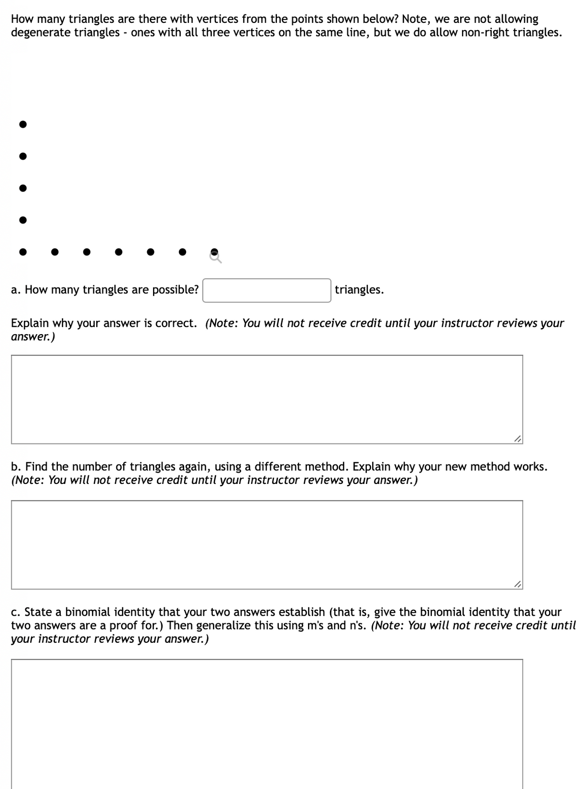 How many triangles are there with vertices from the points shown below? Note, we are not allowing
degenerate triangles - ones with all three vertices on the same line, but we do allow non-right triangles.
a. How many triangles are possible?
triangles.
Explain why your answer is correct. (Note: You will not receive credit until your instructor reviews your
answer.)
b. Find the number of triangles again, using a different method. Explain why your new method works.
(Note: You will not receive credit until your instructor reviews your answer.)
c. State a binomial identity that your two answers establish (that is, give the binomial identity that your
two answers are a proof for.) Then generalize this using m's and n's. (Note: You will not receive credit until
your instructor reviews your answer.)