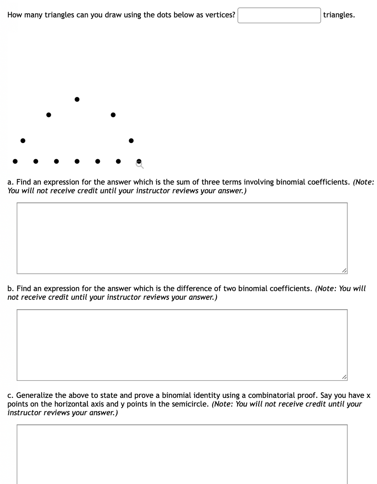 How many triangles can you draw using the dots below as vertices?
triangles.
a. Find an expression for the answer which is the sum of three terms involving binomial coefficients. (Note:
You will not receive credit until your instructor reviews your answer.)
b. Find an expression for the answer which is the difference of two binomial coefficients. (Note: You will
not receive credit until your instructor reviews your answer.)
c. Generalize the above to state and prove a binomial identity using a combinatorial proof. Say you have x
points on the horizontal axis and y points in the semicircle. (Note: You will not receive credit until your
instructor reviews your answer.)