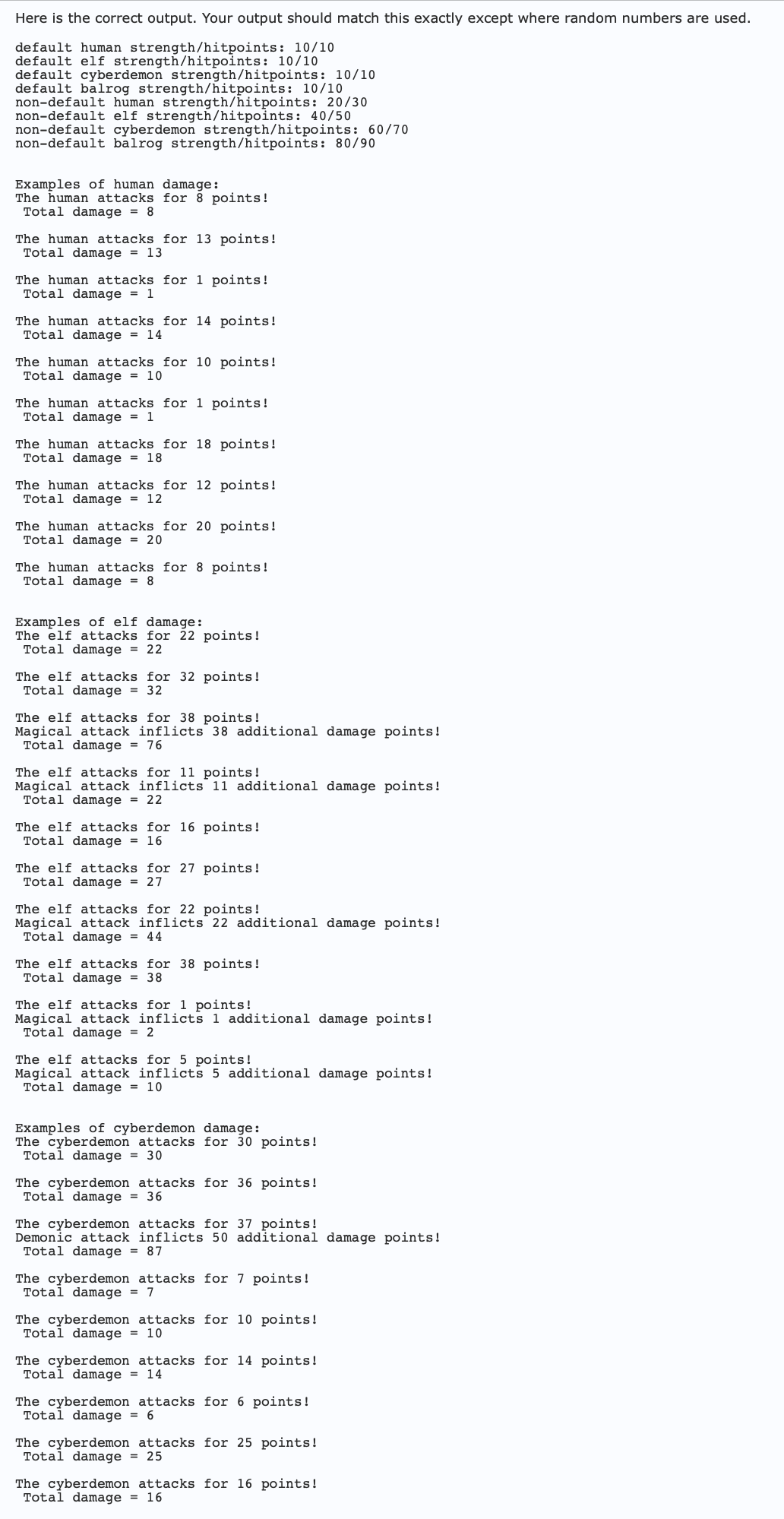 Here is the correct output. Your output should match this exactly except where random numbers are used.
default human strength/hitpoints: 10/10
default elf strength/hitpoints: 10/10
default cyberdemon strength/hitpoints: 10/10
default balrog strength/hitpoints: 10/10
non-default human strength/hitpoints: 20/30
non-default elf strength/hitpoints: 40/50
non-default cyberdemon strength/hitpoints: 60/70
non-default balrog strength/hitpoints: 80/90
Examples of human damage:
The human attacks for 8 points!
Total damage = 8
The human attacks for 13 points!
Total damage = 13
The human attacks for 1 points!
Total damage = 1
The human attacks for 14 points!
Total damage = 14
The human attacks for 10 points!
Total damage = 10
The human attacks for 1 points!
Total damage = 1
The human attacks for 18 points!
Total damage = 18
The human attacks for 12 points!
Total damage = 12
The human attacks for 20 points!
Total damage = 20
The human attacks for 8 points!
Total damage = 8
Examples of elf damage:
The elf attacks for 22 points!
Total damage = 22
The elf attacks for 32 points!
Total damage 32
The elf attacks for 38 points!
Magical attack inflicts 38 additional damage points!
Total damage = 76
The elf attacks for 11 points!
Magical attack inflicts 11 additional damage points!
Total damage = 22
The elf attacks for 16 points!
Total damage = 16
The elf attacks for 27 points!
Total damage = 27
The elf attacks for 22 points!
Magical attack inflicts 22 additional damage points!
Total damage = 44
The elf attacks for 38 points!
Total damage = 38
The elf attacks for 1 points!
Magical attack inflicts 1 additional damage points!
Total damage = 2
The elf attacks for 5 points!
Magical attack inflicts 5 additional damage points!
Total damage = 10
Examples of cyberdemon damage:
The cyberdemon attacks for 30 points!
Total damage = 30
The cyberdemon attacks for 36 points!
Total damage = 36
The cyberdemon attacks for 37 points!
Demonic attack inflicts 50 additional damage points!
Total damage = 87
The cyberdemon attacks for 7 points!
Total damage = 7
The cyberdemon attacks for 10 points!
Total damage = 10
The cyberdemon attacks for 14 points!
Total damage = 14
The cyberdemon attacks for 6 points!
Total damage = 6
The cyberdemon attacks for 25 points!
Total damage = 25
The cyberdemon attacks for 16 points!
Total damage = 16