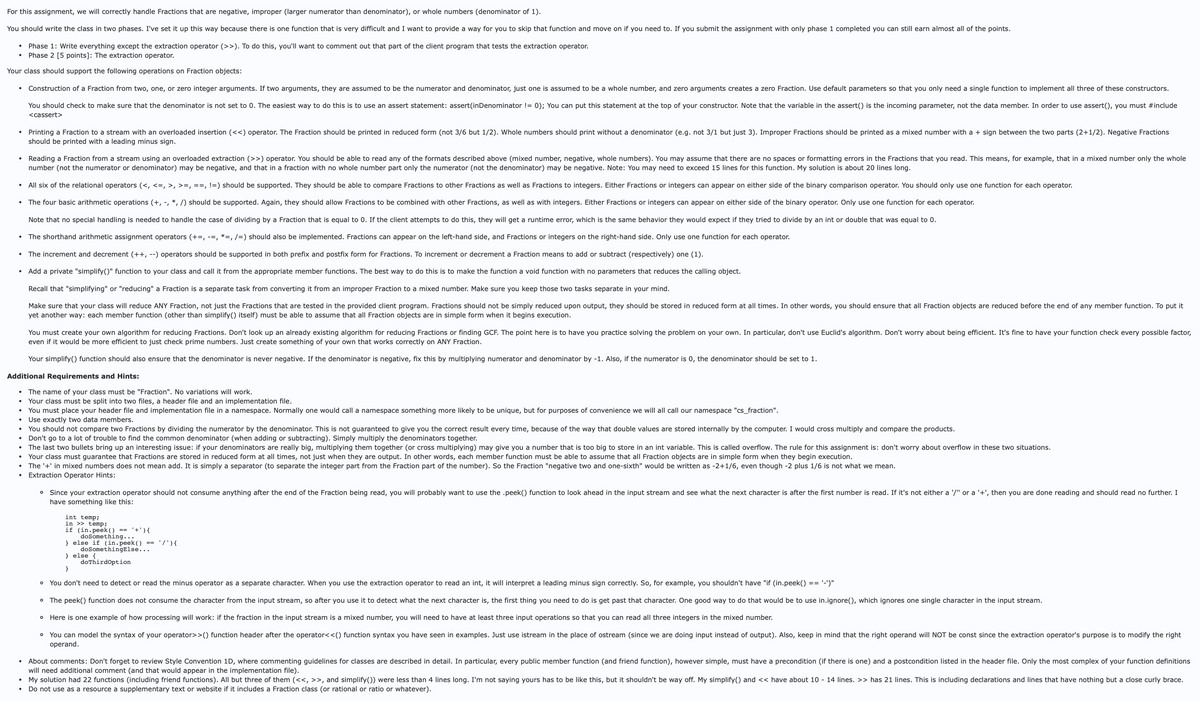 For this assignment, we will correctly handle Fractions that are negative, improper (larger numerator than denominator), or whole numbers (denominator of 1).
You should write the class in two phases. I've set it up this way because there is one function that is very difficult and I want to provide a way for you to skip that function and move on if you need to. If you submit the assignment with only phase 1 completed you can still earn almost all of the points.
⚫ Phase 1: Write everything except the extraction operator (>>). To do this, you'll want to comment out that part of the client program that tests the extraction operator.
Phase 2 [5 points]: The extraction operator.
Your class should support the following operations on Fraction objects:
Construction of a Fraction from two, one, or zero integer arguments. If two arguments, they are assumed to be the numerator and denominator, just one is assumed to be a whole number, and zero arguments creates a zero Fraction. Use default parameters so that you only need a single function to implement all three of these constructors.
You should check to make sure that the denominator is not set to 0. The easiest way to do this is to use an assert statement: assert(inDenominator != 0); You can put this statement at the top of your constructor. Note that the variable in the assert() is the incoming parameter, not the data member. In order to use assert(), you must #include
<cassert>
Printing a Fraction to a stream with an overloaded insertion (<<) operator. The Fraction should be printed in reduced form (not 3/6 but 1/2). Whole numbers should print without a denominator (e.g. not 3/1 but just 3). Improper Fractions should be printed as a mixed number with a + sign between the two parts (2+1/2). Negative Fractions
should be printed with a leading minus sign.
Reading a Fraction from a stream using an overloaded extraction (>>) operator. You should be able to read any of the formats described above (mixed number, negative, whole numbers). You may assume that there are no spaces or formatting errors in the Fractions that you read. This means, for example, that in a mixed number only the whole
number (not the numerator or denominator) may be negative, and that in a fraction with no whole number part only the numerator (not the denominator) may be negative. Note: You may need to exceed 15 lines for this function. My solution is about 20 lines long.
• All six of the relational operators (<, <=, >, >=, ==, !=) should be supported. They should be able to compare Fractions to other Fractions as well as Fractions to integers. Either Fractions or integers can appear on either side of the binary comparison operator. You should only use one function for each operator.
•
•
The four basic arithmetic operations (+, -, *, /) should be supported. Again, they should allow Fractions to be combined with other Fractions, as well as with integers. Either Fractions or integers can appear on either side of the binary operator. Only use one function for each operator.
Note that no special handling is needed to handle the case of dividing by a Fraction that is equal to 0. If the client attempts to do this, they will get a runtime error, which is the same behavior they would expect if they tried to divide by an int or double that was equal to 0.
The shorthand arithmetic assignment operators (+=, -=, *=, /=) should also be implemented. Fractions can appear on the left-hand side, and Fractions or integers on the right-hand side. Only use one function for each operator.
The increment and decrement (++, --) operators should be supported in both prefix and postfix form for Fractions. To increment or decrement a Fraction means to add or subtract (respectively) one (1).
Add a private "simplify()" function to your class and call it from the appropriate member functions. The best way to do this is to make the function a void function with no parameters that reduces the calling object.
Recall that "simplifying" or "reducing" a Fraction is a separate task from converting it from an improper Fraction to a mixed number. Make sure you keep those two tasks separate in your mind.
Make sure that your class will reduce ANY Fraction, not just the Fractions that are tested in the provided client program. Fractions should not be simply reduced upon output, they should be stored in reduced form at all times. In other words, you should ensure that all Fraction objects are reduced before the end of any member function. To put it
yet another way: each member function (other than simplify() itself) must be able to assume that all Fraction objects are in simple form when it begins execution.
You must create your own algorithm for reducing Fractions. Don't look up an already existing algorithm for reducing Fractions or finding GCF. The point here is to have you practice solving the problem on your own. In particular, don't use Euclid's algorithm. Don't worry about being efficient. It's fine to have your function check every possible factor,
even if it would be more efficient to just check prime numbers. Just create something of your own that works correctly on ANY Fraction.
Your simplify() function should also ensure that the denominator is never negative. If the denominator is negative, fix this by multiplying numerator and denominator by -1. Also, if the numerator is 0, the denominator should be set to 1.
Additional Requirements and Hints:
•
•
The name of your class must be "Fraction". No variations will work.
Your class must be split into two files, a header file and an implementation file.
You must place your header file and implementation file in a namespace. Normally one would call a namespace something more likely to be unique, but for purposes of convenience we will all call our namespace "cs_fraction".
• Use exactly two data members.
•
•
•
•
You should not compare two Fractions by dividing the numerator by the denominator. This is not guaranteed to give you the correct result every time, because of the way that double values are stored internally by the computer. I would cross multiply and compare the products.
Don't go to a lot of trouble to find the common denominator (when adding or subtracting). Simply multiply the denominators together.
The last two bullets bring up an interesting issue: if your denominators are really big, multiplying them together (or cross multiplying) may give you a number that is too big to store in an int variable. This is called overflow. The rule for this assignment is: don't worry about overflow in these two situations.
Your class must guarantee that Fractions are stored in reduced form at all times, not just when they are output. In other words, each member function must be able to assume that all Fraction objects are in simple form when they begin execution.
The '+' in mixed numbers does not mean add. It is simply a separator (to separate the integer part from the Fraction part of the number). So the Fraction "negative two and one-sixth" would be written as -2+1/6, even though -2 plus 1/6 is not what we mean.
Extraction Operator Hints:
° Since your extraction operator should not consume anything after the end of the Fraction being read, you will probably want to use the .peek() function to look ahead in the input stream and see what the next character is after the first number is read. If it's not either a '/" or a '+', then you are done reading and should read no further. I
have something like this:
int temp;
in >> temp;
if (in.peek() == '+') {
doSomething...
} else if (in. peek()
doSomething Else...
} else {
'/'){
}
doThird Option
° You don't need to detect or read the minus operator as a separate character. When you use the extraction operator to read an int, it will interpret a leading minus sign correctly. So, for example, you shouldn't have "if (in.peek() == '-')"
° The peek() function does not consume the character from the input stream, so after you use it to detect what the next character is, the first thing you need to do is get past that character. One good way to do that would be to use in.ignore(), which ignores one single character in the input stream.
° Here is one example of how processing will work: if the fraction in the input stream is a mixed number, you will need to have at least three input operations so that you can read all three integers in the mixed number.
°
You can model the syntax of your operator>>() function header after the operator<<() function syntax you have seen in examples. Just use istream in the place of ostream (since we are doing input instead of output). Also, keep in mind that the right operand will NOT be const since the extraction operator's purpose is to modify the right
operand.
About comments: Don't forget to review Style Convention 1D, where commenting guidelines for classes are described in detail. In particular, every public member function (and friend function), however simple, must have a precondition (if there is one) and a postcondition listed in the header file. Only the most complex of your function definitions
will need additional comment (and that would appear in the implementation file).
My solution had 22 functions (including friend functions). All but three of them (<<, >>, and simplify()) were less than 4 lines long. I'm not saying yours has to be like this, but it shouldn't be way off. My simplify() and << have about 10 - 14 lines. >> has 21 lines. This is including declarations and lines that have nothing but a close curly brace.
Do not use as a resource a supplementary text or website if it includes a Fraction class (or rational or ratio or whatever).