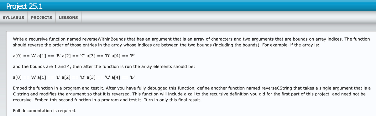 Project 25.1
SYLLABUS
PROJECTS LESSONS
Write a recursive function named reverseWithinBounds that has an argument that is an array of characters and two arguments that are bounds on array indices. The function
should reverse the order of those entries in the array whose indices are between the two bounds (including the bounds). For example, if the array is:
a[0]
== 'A' a[1] == 'B' a[2] == 'C' a[3]
== 'D' a[4] == 'E'
and the bounds are 1 and 4, then after the function is run the array elements should be:
a[0]
==
'A' a[1]
==
'E' a[2]
==
'D' a[3] =
== 'C' a[4] == 'B'
Embed the function in a program and test it. After you have fully debugged this function, define another function named reverseCString that takes a single argument that is a
C string and modifies the argument so that it is reversed. This function will include a call to the recursive definition you did for the first part of this project, and need not be
recursive. Embed this second function in a program and test it. Turn in only this final result.
Full documentation is required.