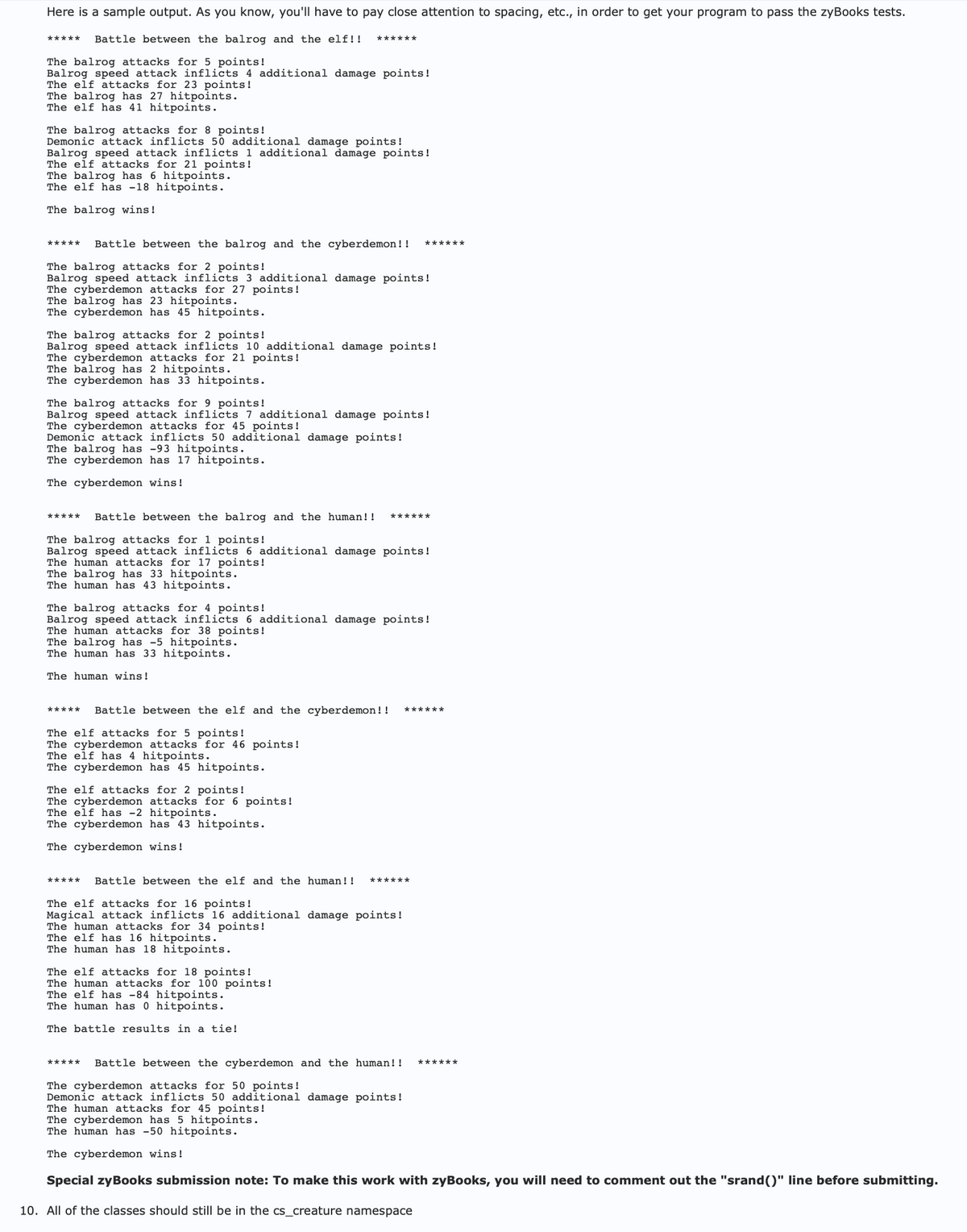 Here is a sample output. As you know, you'll have to pay close attention to spacing, etc., in order to get your program to pass the zyBooks tests.
***** Battle between the balrog and the elf!! ******
The balrog attacks for 5 points!
Balrog speed attack inflicts 4 additional damage points!
The elf attacks for 23 points!
The balrog has 27 hitpoints.
The elf has 41 hitpoints.
The balrog attacks for 8 points!
Demonic attack inflicts 50 additional damage points!
Balrog speed attack inflicts 1 additional damage points!
The elf attacks for 21 points!
The balrog has 6 hitpoints.
The elf has -18 hitpoints.
The balrog wins!
Battle between the balrog and the cyberdemon!!
The balrog attacks for 2 points!
******
Balrog speed attack inflicts 3 additional damage points!
The cyberdemon attacks for 27 points!
The balrog has 23 hitpoints.
The cyberdemon has 45 hitpoints.
The balrog attacks for 2 points!
Balrog speed attack inflicts 10 additional damage points!
The cyberdemon attacks for 21 points!
The balrog has 2 hitpoints.
The cyberdemon has 33 hitpoints.
The balrog attacks for 9 points!
Balrog speed attack inflicts 7 additional damage points!
The cyberdemon attacks for 45 points!
Demonic attack inflicts 50 additional damage points!
The balrog has -93 hitpoints.
The cyberdemon has 17 hitpoints.
The cyberdemon wins!
Battle between the balrog and the human!!
The balrog attacks for 1 points!
******
Balrog speed attack inflicts 6 additional damage points!
The human attacks for 17 points!
The balrog has 33 hitpoints.
The human has 43 hitpoints.
The balrog attacks for 4 points!
Balrog speed attack inflicts 6 additional damage points!
The human attacks for 38 points!
The balrog has -5 hitpoints.
The human has 33 hitpoints.
The human wins!
***** Battle between the elf and the cyberdemon!! ******
The elf attacks for 5 points!
The cyberdemon attacks for 46 points!
The elf has 4 hitpoints.
The cyberdemon has 45 hitpoints.
The elf attacks for 2 points!
The cyberdemon attacks for 6 points!
The elf has -2 hitpoints.
The cyberdemon has 43 hitpoints.
The cyberdemon wins!
Battle between the elf and the human!! ******
The elf attacks for 16 points!
Magical attack inflicts 16 additional damage points!
The human attacks for 34 points!
The elf has 16 hitpoints.
The human has 18 hitpoints.
The elf attacks for 18 points!
The human attacks for 100 points!
The elf has -84 hitpoints.
The human has 0 hitpoints.
The battle results in a tie!
Battle between the cyberdemon and the human!! ******
The cyberdemon attacks for 50 points!
Demonic attack inflicts 50 additional damage points!
The human attacks for 45 points!
The cyberdemon has 5 hitpoints.
The human has -50 hitpoints.
The cyberdemon wins!
Special zyBooks submission note: To make this work with zyBooks, you will need to comment out the "srand()" line before submitting.
10. All of the classes should still be in the cs_creature namespace