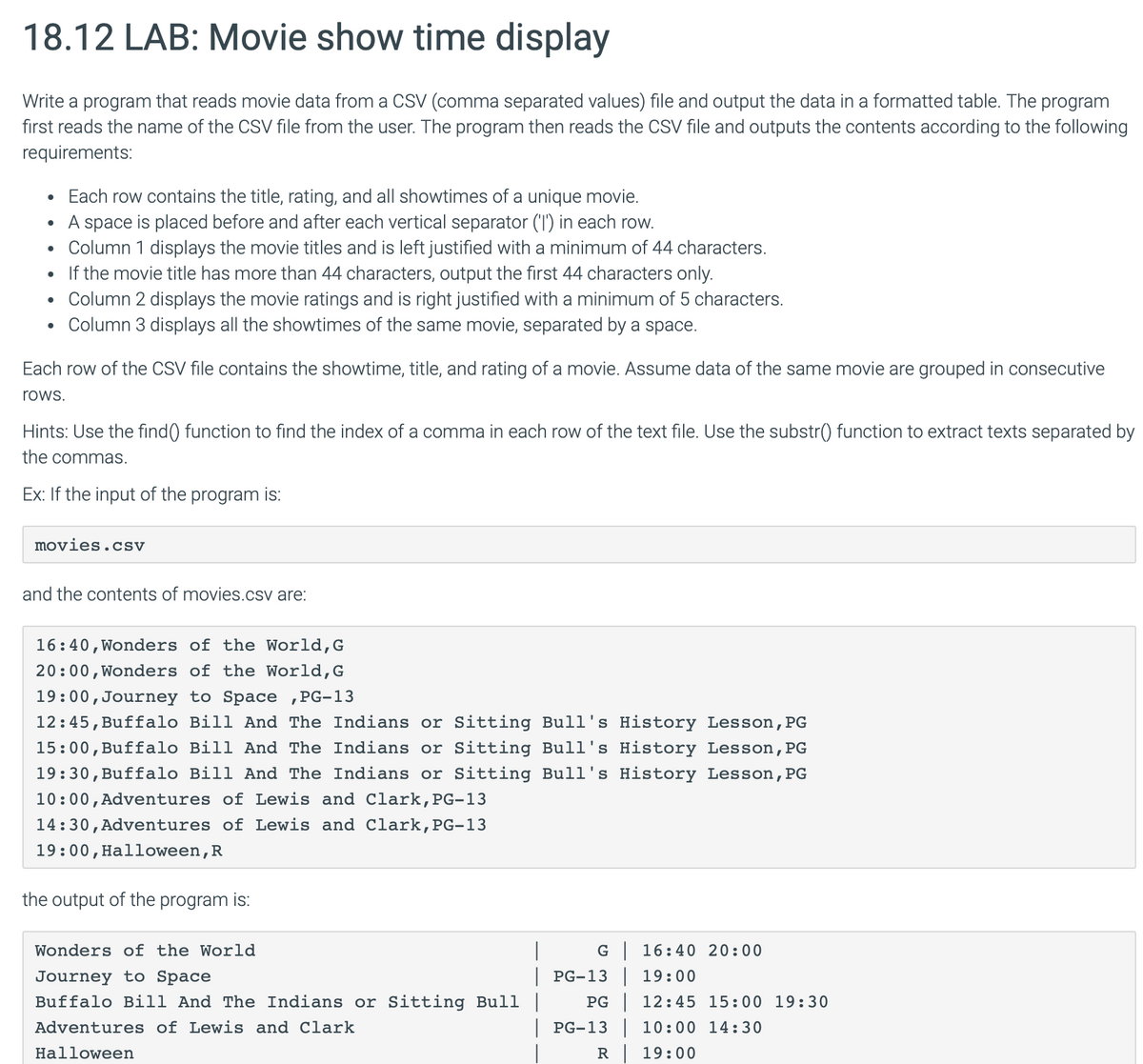 18.12 LAB: Movie show time display
Write a program that reads movie data from a CSV (comma separated values) file and output the data in a formatted table. The program
first reads the name of the CSV file from the user. The program then reads the CSV file and outputs the contents according to the following
requirements:
•
Each row contains the title, rating, and all showtimes of a unique movie.
• A space is placed before and after each vertical separator ('I') in each row.
•
Column 1 displays the movie titles and is left justified with a minimum of 44 characters.
•
If the movie title has more than 44 characters, output the first 44 characters only.
•
Column 2 displays the movie ratings and is right justified with a minimum of 5 characters.
Column 3 displays all the showtimes of the same movie, separated by a space.
Each row of the CSV file contains the showtime, title, and rating of a movie. Assume data of the same movie are grouped in consecutive
rows.
Hints: Use the find() function to find the index of a comma in each row of the text file. Use the substr() function to extract texts separated by
the commas.
Ex: If the input of the program is:
movies.cSV
and the contents of movies.csv are:
16:40, Wonders of the World, G
20:00, Wonders of the World, G
19:00, Journey to Space, PG-13
12:45, Buffalo Bill And The Indians or Sitting Bull's History Lesson, PG
15:00, Buffalo Bill And The Indians or Sitting Bull's History Lesson, PG
19:30, Buffalo Bill And The Indians or Sitting Bull's History Lesson, PG
10:00, Adventures of Lewis and Clark, PG-13
14:30, Adventures of Lewis and Clark, PG-13
19:00, Halloween, R
the output of the program is:
Wonders of the World
Journey to Space
Buffalo Bill And The Indians or Sitting Bull |
Adventures of Lewis and Clark
Halloween
G | 16:40 20:00
| PG-13 | 19:00
PG 12:45 15:00 19:30
| PG-13 | 10:00 14:30
R 19:00