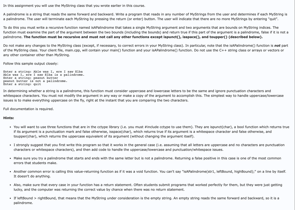 In this assignment you will use the MyString class that you wrote earlier in this course.
A palindrome is a string that reads the same forward and backward. Write a program that reads in any number of MyStrings from the user and determines if each MyString is
a palindrome. The user will terminate each MyString by pressing the return (or enter) button. The user will indicate that there are no more MyStrings by entering "quit".
To do this you must write a recursive function named isAPalindrome that takes a single MyString argument and two arguments that are bounds on MyString indices. The
function must examine the part of the argument between the two bounds (including the bounds) and return true if this part of the argument is a palindrome, false if it is not a
palindrome. The function must be recursive and must not call any other functions except ispunct(), isspace(), and toupper() (described below).
Do not make any changes to the MyString class (except, if necessary, to correct errors in your MyString class). In particular, note that the isAPalindrome() function is not part
of the MyString class. Your client file, main.cpp, will contain your main() function and your isAPalindrome() function. Do not use the C++ string class or arrays or vectors or
any other container other than MyString.
Follow this sample output closely:
Enter a string: Able was I, ere I saw Elba
Able was I, ere I saw Elba is a palindrome.
Enter a string: peanut butter
peanut butter is not a palindrome.
Enter a string: quit
In determining whether a string is a palindrome, this function must consider uppercase and lowercase letters to be the same and ignore punctuation characters and
whitespace characters. You must not modify the argument in any way or make a copy of the argument to accomplish this. The simplest way to handle uppercase/lowercase
issues is to make everything uppercase on the fly, right at the instant that you are comparing the two characters.
Full documentation is required.
Hints:
•
You will want to use three functions that are in the cctype library (i.e. you must #include cctype to use them). They are ispunct(char), a bool function which returns true
if its argument is a punctuation mark and false otherwise, isspace(char), which returns true if its argument is a whitespace character and false otherwise, and
toupper(char), which returns the uppercase equivalent of its argument (without changing the argument itself).
• I strongly suggest that you first write this program so that it works in the general case (i.e. assuming that all letters are uppercase and no characters are punctuation
characters or whitespace characters), and then add code to handle the uppercase/lowercase and punctuation/whitespace issues.
•
•
•
Make sure you try a palindrome that starts and ends with the same letter but is not a palindrome. Returning a false positive in this case is one of the most common
errors that students make.
Another common error is calling this value-returning function as if it was a void function. You can't say "isAPalindrome (str1, leftBound, highBound);" on a line by itself.
It doesn't do anything.
Also, make sure that every case in your function has a return statement. Often students submit programs that worked perfectly for them, but they were just getting
lucky, and the computer was returning the correct value by chance when there was no return statement.
• If leftBound > rightBound, that means that the MyString under consideration is the empty string. An empty string reads the same forward and backward, so it is a
palindrome.