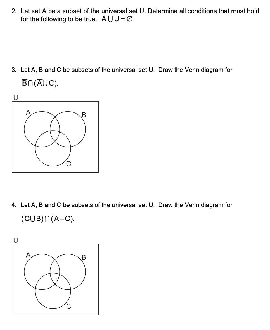 2. Let set A be a subset of the universal set U. Determine all conditions that must hold
for the following to be true. AUU=0
3. Let A, B and C be subsets of the universal set U. Draw the Venn diagram for
U
BN (AUC).
B
4. Let A, B and C be subsets of the universal set U. Draw the Venn diagram for
(CUB)N(A–C).
U
C
B