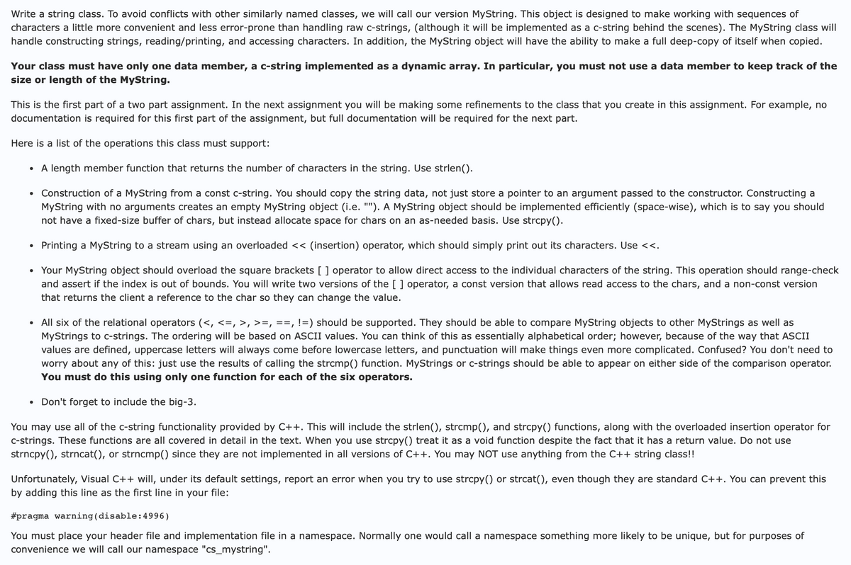 Write a string class. To avoid conflicts with other similarly named classes, we will call our version MyString. This object is designed to make working with sequences of
characters a little more convenient and less error-prone than handling raw c-strings, (although it will be implemented as a c-string behind the scenes). The MyString class will
handle constructing strings, reading/printing, and accessing characters. In addition, the MyString object will have the ability to make a full deep-copy of itself when copied.
Your class must have only one data member, a c-string implemented as a dynamic array. In particular, you must not use a data member to keep track of the
size or length of the MyString.
This is the first part of a two part assignment. In the next assignment you will be making some refinements to the class that you create in this assignment. For example, no
documentation is required for this first part of the assignment, but full documentation will be required for the next part.
Here is a list of the operations this class must support:
•
A length member function that returns the number of characters in the string. Use strlen().
•
•
•
•
Construction of a MyString from a const c-string. You should copy the string data, not just store a pointer to an argument passed to the constructor. Constructing a
MyString with no arguments creates an empty MyString object (i.e. ""). A MyString object should be implemented efficiently (space-wise), which is to say you should
not have a fixed-size buffer of chars, but instead allocate space for chars on an as-needed basis. Use strcpy().
Printing a MyString to a stream using an overloaded << (insertion) operator, which should simply print out its characters. Use <<.
Your MyString object should overload the square brackets [( ) operator to allow direct access to the individual characters of the string. This operation should range-check
and assert if the index is out of bounds. You will write two versions of the ( ) operator, a const version that allows read access to the chars, and a non-const version
that returns the client a reference to the char so they can change the value.
All six of the relational operators (<, <=, >, >=, ==, !=) should be supported. They should be able to compare MyString objects to other MyStrings as well as
MyStrings to c-strings. The ordering will be based on ASCII values. You can think of this as essentially alphabetical order; however, because of the way that ASCII
values are defined, uppercase letters will always come before lowercase letters, and punctuation will make things even more complicated. Confused? You don't need to
worry about any of this: just use the results of calling the strcmp() function. MyStrings or c-strings should be able to appear on either side of the comparison operator.
You must do this using only one function for each of the six operators.
•
Don't forget to include the big-3.
You may use all of the c-string functionality provided by C++. This will include the strlen(), strcmp(), and strcpy() functions, along with the overloaded insertion operator for
c-strings. These functions are all covered in detail in the text. When you use strcpy() treat it as a void function despite the fact that it has a return value. Do not use
strncpy(), strncat(), or strncmp() since they are not implemented in all versions of C++. You may NOT use anything from the C++ string class!!
Unfortunately, Visual C++ will, under its default settings, report an error when you try to use strcpy() or strcat(), even though they are standard C++. You can prevent this
by adding this line as the first line in your file:
#pragma warning (disable:4996)
You must place your header file and implementation file in a namespace. Normally one would call a namespace something more likely to be unique, but for purposes of
convenience we will call our namespace "cs_mystring".
