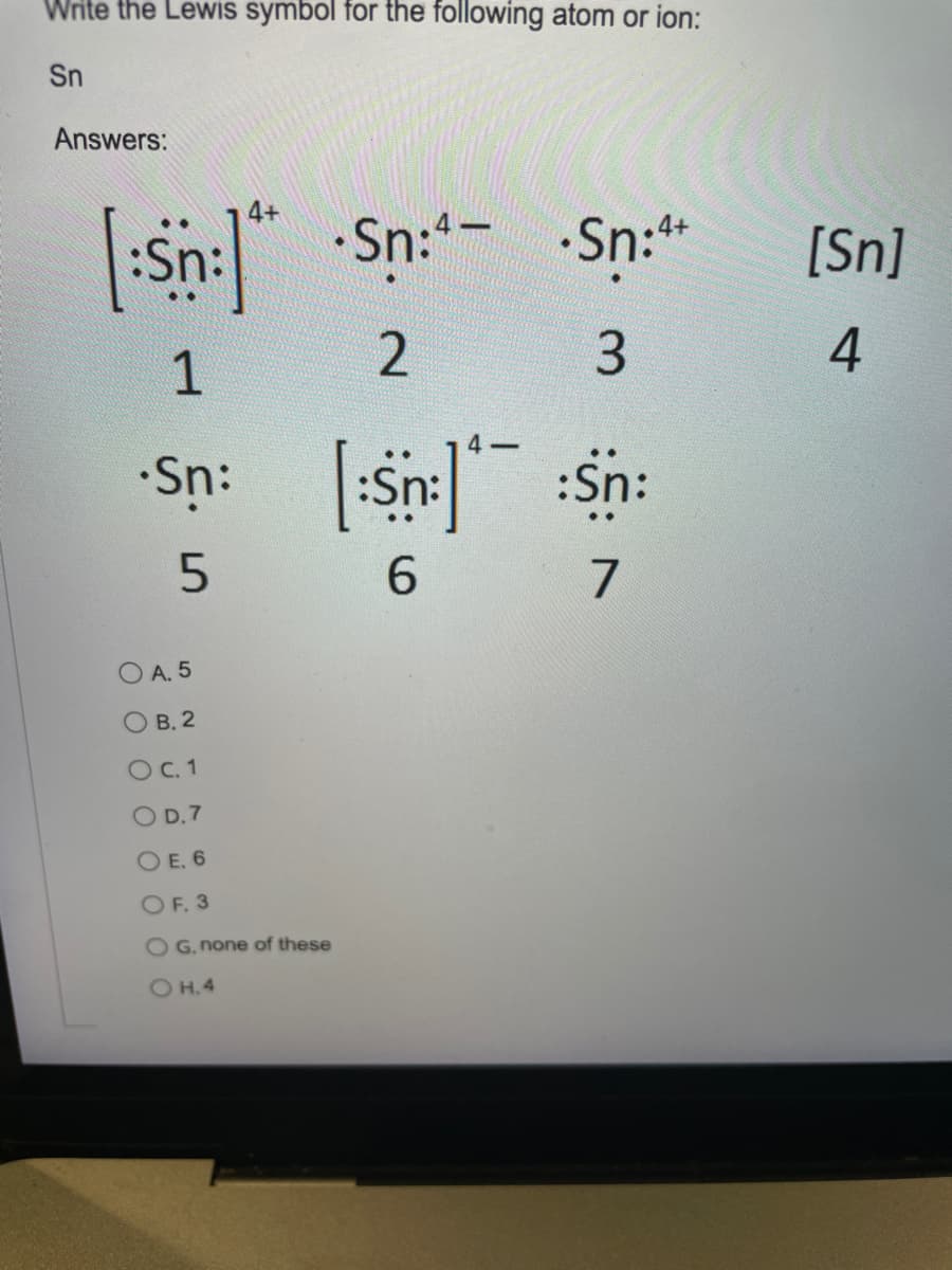 Write the Lewis symbol for the following atom or ion:
Sn
Answers:
Sn:" Sn:- Sn:*
[Sn]
3
4
1
Sn: :Sn: :Sn:
6.
7
A. 5
O B. 2
O C. 1
O D.7
O E. 6
OF. 3
O G. none of these
OH.4
