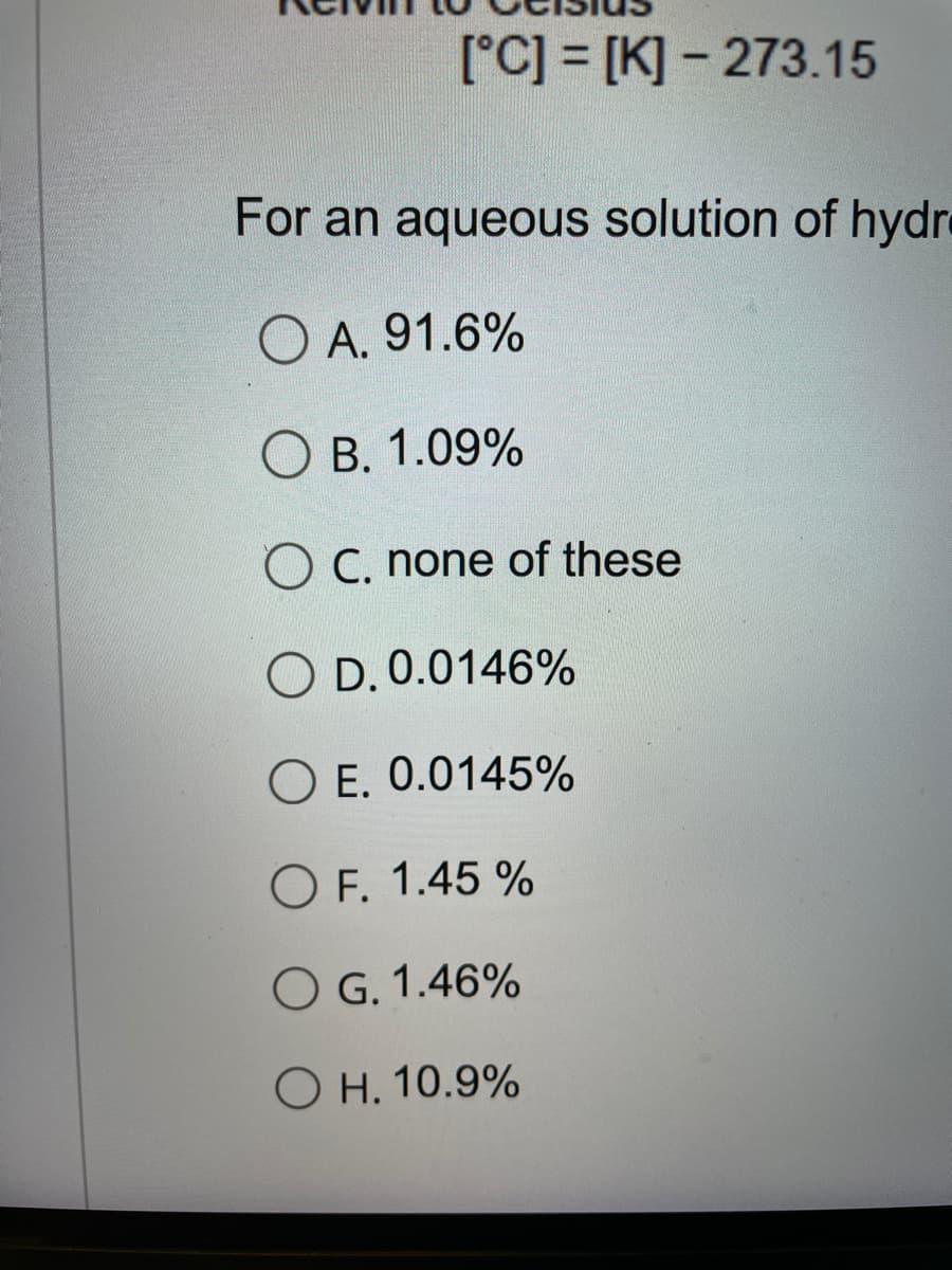 [°C] = [K] - 273.15
For an aqueous solution of hydre
O A. 91.6%
O B. 1.09%
O C. none of these
O D. 0.0146%
O E. 0.0145%
O F. 1.45 %
O G. 1.46%
O H. 10.9%
