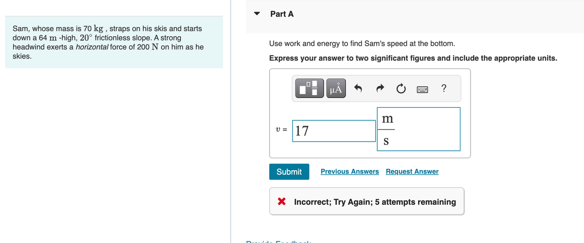 Sam, whose mass is 70 kg, straps on his skis and starts
down a 64 m -high, 20° frictionless slope. A strong
headwind exerts a horizontal force of 200 N on him as he
skies.
Part A
Use work and energy to find Sam's speed at the bottom.
Express your answer to two significant figures and include the appropriate units.
V =
0
17
Submit
µÅ
m
S
Previous Answers Request Answer
?
X Incorrect; Try Again; 5 attempts remaining