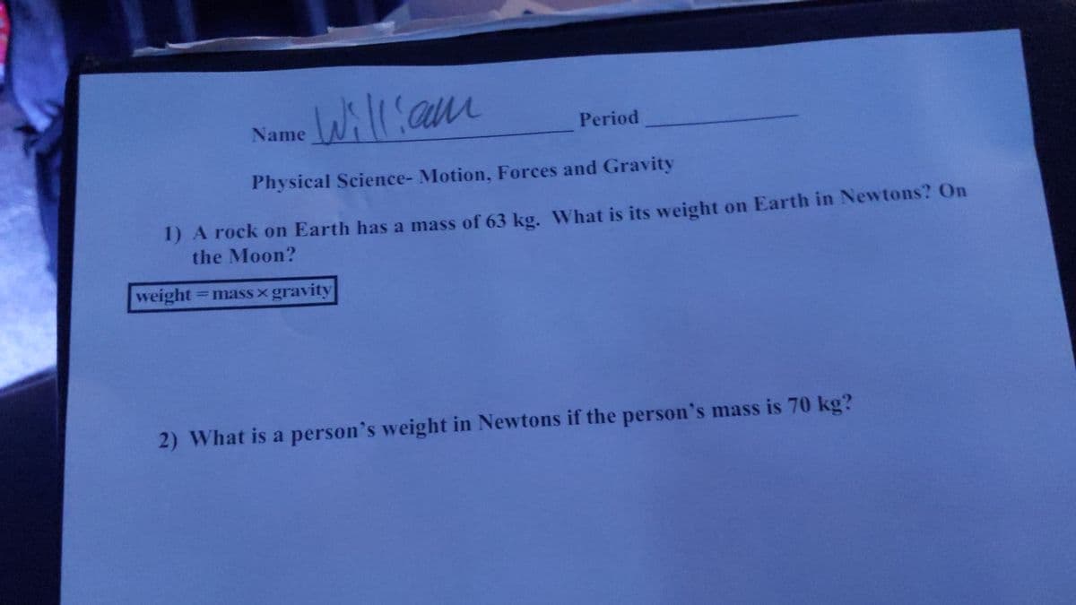 Name
William
Period
Physical Science- Motion, Forces and Gravity
1) A rock on Earth has a mass of 63 kg. What is its weight on Earth in Newtons? On
the Moon?
weight = mass gravity
2) What is a person's weight in Newtons if the person's mass is 70 kg?