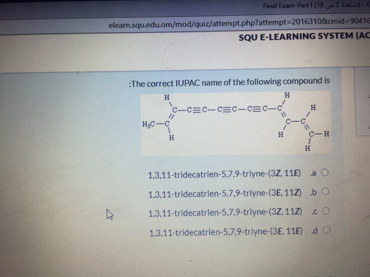 Final Exam-Part I (18 e 2 axi)-G
elearn.squ.edu.om/mod/quiz/attempt.php?attempt=2016310&cmid%3D90416
SQU E-LEARNING SYSTEM (AC
:The correct IUPAC name of the following compound is
H
C-C C-CEC-CEC-C
H;C-C
C-
H
H.
C-H
H
1,3,11-tridecatrien-5,7,9-triyne-(3Z, 11E)
.a O
1,3,11-tridecatrien-5,7,9-triyne-(3E, 11Z) .b O
1,3,11-tridecatrien-5,7,9-triyne-(3Z, 11Z) .c O
1,3,11-tridecatrien-5,7,9-triyne-(3E, 11E) d O
