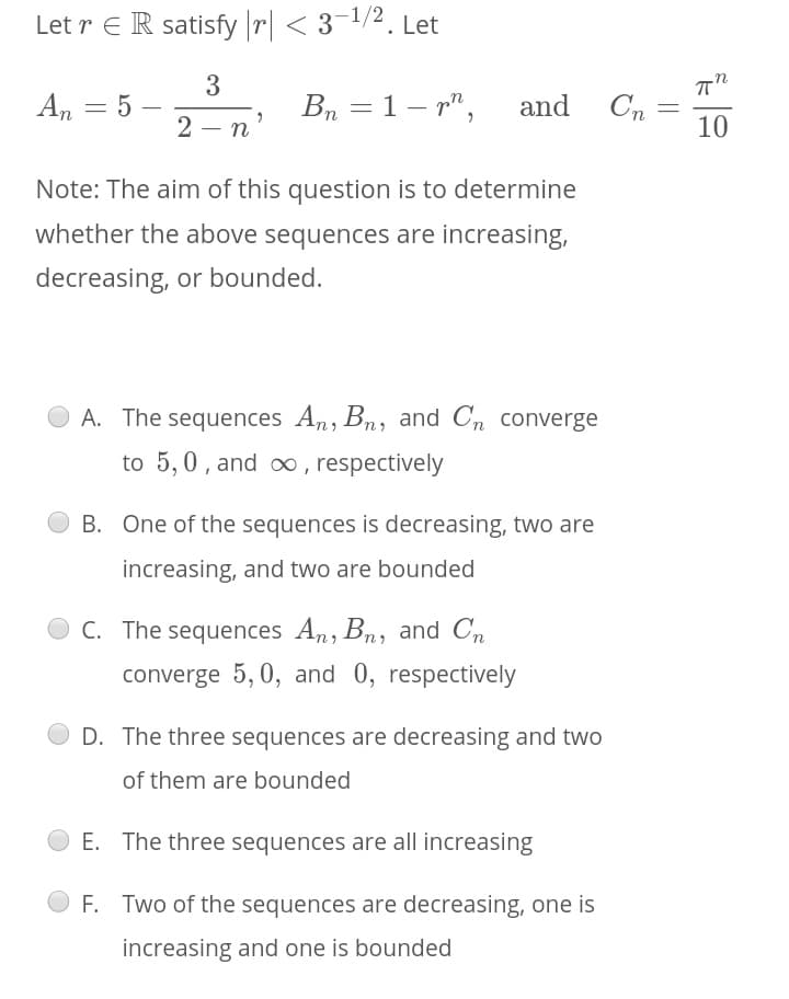 Let r E R satisfy |r| < 3-1/2. Let
3
An = 5
Bn = 1– r",
and
Cn
2 - n
10
Note: The aim of this question is to determine
whether the above sequences are increasing,
decreasing, or bounded.
A. The sequences An, Bn, and Cn converge
to 5,0, and , respectively
B. One of the sequences is decreasing, two are
increasing, and two are bounded
C. The sequences An, Bn, and Cn
converge 5, 0, and 0, respectively
D. The three sequences are decreasing and two
of them are bounded
E. The three sequences are all increasing
F. Two of the sequences are decreasing, one is
increasing and one is bounded
