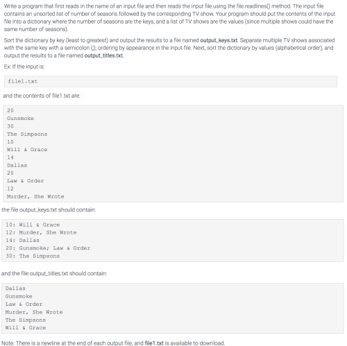 Write a program that first reads in the name of an input file and then reads the input file using the file.readines) method. The input file
contains an unsorted list of number of seasons followed by the corresponding TV show. Your program should put the contents of the input
file into a dictionary where the number of seasons are the keys, and a list of TV shows are the values (since multiple shows could have the
same number of seasons).
Sort the dictionary by key (least to greatest) and output the results to a file named output_keys.txt. Separate multiple TV shows associated
with the same key with a semicolon (), ordering by appearance in the input file. Next, sort the dictionary by values (alphabetical order), and
output the results to a fle named output titles.txt.
Ex: If the input is:
filel.txt
and the contents of file1.txt are:
20
Gunanoke
30
The Simpaons
10
Will & Grace
14
Dallas
20
Law & Order
12
Murder, She Wrote
the file output keys txt should contain:
10: Mill 6 Grace
12: Murder, She Wrote
14: Dallas
20: Gunamoke: Law 6 Order
30: The Simpsons
and the file output titles.txt should contain:
Dallas
Gunsmoke
Law & Order
Murder, She Wrote
The Bimpsons
Mill & Grace
Note: There is a newline at the end of each output file, and file1.txt is available to download.
