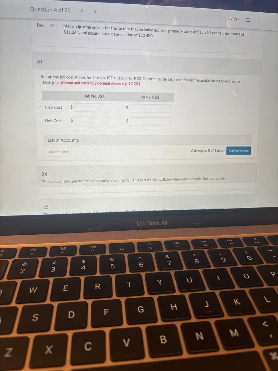 Question 4 of 20
< >
-/201
Dec. 31
Made adjusting entries for the factory that included accrued property taxes of $15,360, prepaid insurance of
$11,264, and accumulated depreciation of $20,480.
(a)
Set up the job cost sheets for Job No. J57 and Job No. K52. Determine the total cost for each manufacturing special order for
these jobs. (Round unit costs to 2 decimal places, e.g. 12.25.)
1
Job No. J57
Total Cost
$
Unit Cost
$
2
2
List of Accounts
Save for Later
Job No. K52
Attempts: 0 of 1 used Submit Answer
(b)
The parts of this question must be completed in order. This part will be available when you complete the part above.
(c)
2
W
S
N
# 3
80
$
4
A +
888
F4
MacBook Air
0105
%
&
6
7
00
Dil
44
F7
FB
FIG
*00
8
9
E
R
T
Y
U
X
-
0
0
D
F
G
H
J
K
C
>
B
N
M
P
J
V