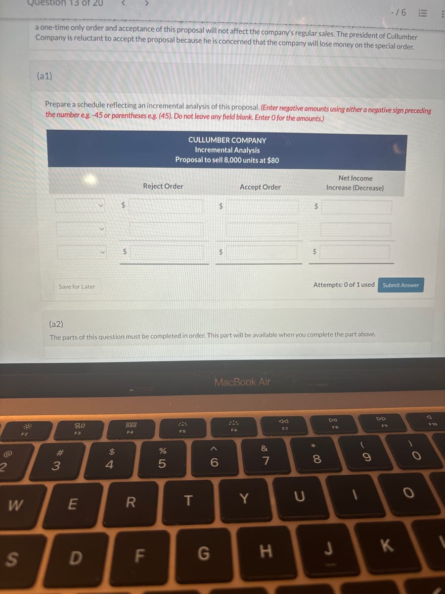 Question 13 of 20
-/6 E
a one-time only order and acceptance of this proposal will not affect the company's regular sales. The president of Cullumber
Company is reluctant to accept the proposal because he is concerned that the company will lose money on the special order.
(a1)
Prepare a schedule reflecting an incremental analysis of this proposal. (Enter negative amounts using either a negative sign preceding
the number e.g. -45 or parentheses e.g. (45). Do not leave any field blank. Enter O for the amounts.)
CULLUMBER COMPANY
Incremental Analysis
Proposal to sell 8,000 units at $80
Save for Later
Reject Order
Accept Order
Net Income
Increase (Decrease)
$
$
$
$
$
Attempts: 0 of 1 used
Submit Answer
(a2)
The parts of this question must be completed in order. This part will be available when you complete the part above.
#3
80
F3
$
4
888
F4
W
E
R
S
D
LL
F
%
0105
F5
T
MacBook Air
07
Λ
&
60
G
JA
F7
Y
U
DII
F8
* 00
8
この
9
-
44
D
H
J
K
0-
О
F10